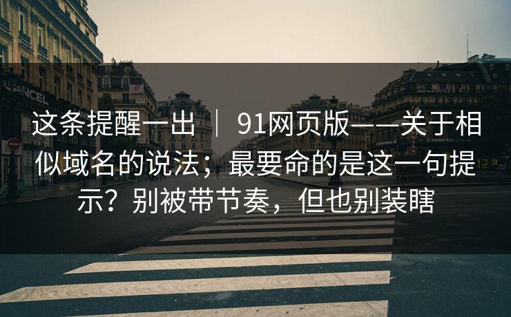 这条提醒一出 ｜ 91网页版——关于相似域名的说法；最要命的是这一句提示？别被带节奏，但也别装瞎