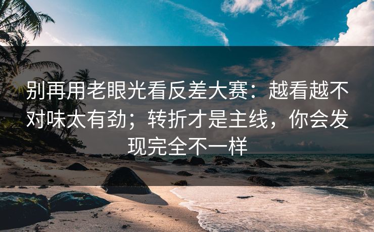 别再用老眼光看反差大赛：越看越不对味太有劲；转折才是主线，你会发现完全不一样