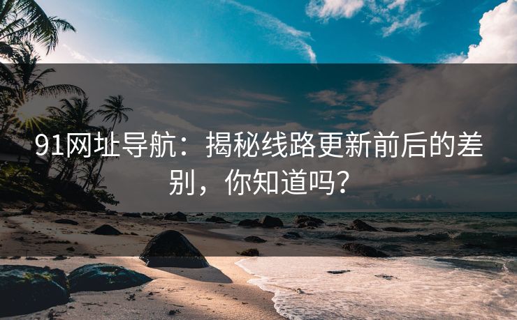 91网址导航：揭秘线路更新前后的差别，你知道吗？
