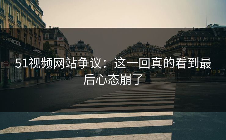 51视频网站争议：这一回真的看到最后心态崩了