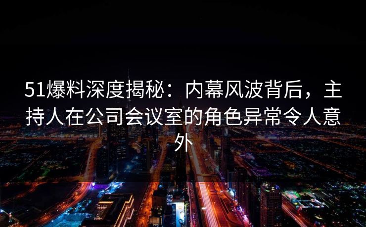 51爆料深度揭秘：内幕风波背后，主持人在公司会议室的角色异常令人意外