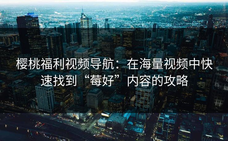 樱桃福利视频导航：在海量视频中快速找到“莓好”内容的攻略