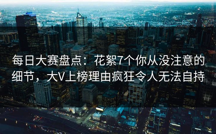 每日大赛盘点：花絮7个你从没注意的细节，大V上榜理由疯狂令人无法自持