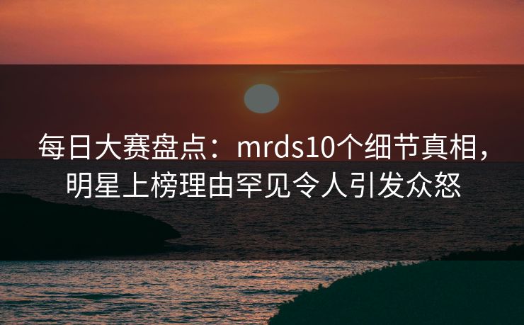 每日大赛盘点：mrds10个细节真相，明星上榜理由罕见令人引发众怒