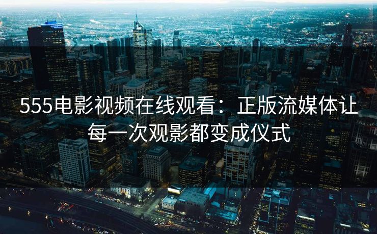555电影视频在线观看:正版流媒体让每一次观影都变成仪式 555电影视频在线观看:正版流媒体让每一次观影都变成仪式