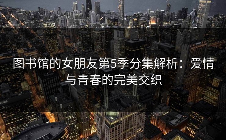 图书馆的女朋友第5季分集解析：爱情与青春的完美交织