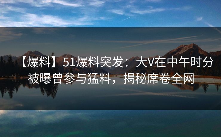 【爆料】51爆料突发:大V在中午时分被曝曾参与猛料,揭秘席卷全网 【爆料】51爆料突发:大V在中午时分被曝曾参与猛料,揭秘席卷全网