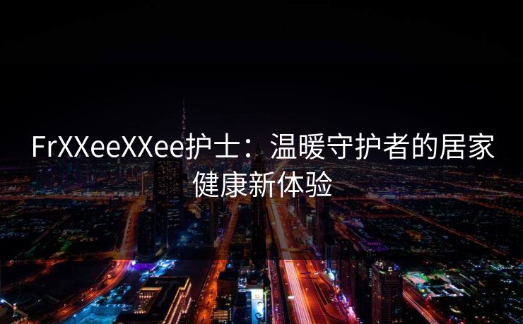FrXXeeXXee护士:温暖守护者的居家健康新体验 FrXXeeXXee护士:温暖守护者的居家健康新体验