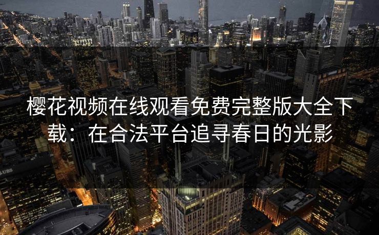 樱花视频在线观看免费完整版大全下载:在合法平台追寻春日的光影 樱花视频在线观看免费完整版大全下载:在合法平台追寻春日的光影