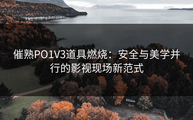 催熟PO1V3道具燃烧：安全与美学并行的影视现场新范式
