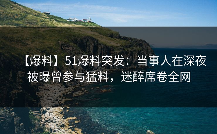 【爆料】51爆料突发：当事人在深夜被曝曾参与猛料，迷醉席卷全网