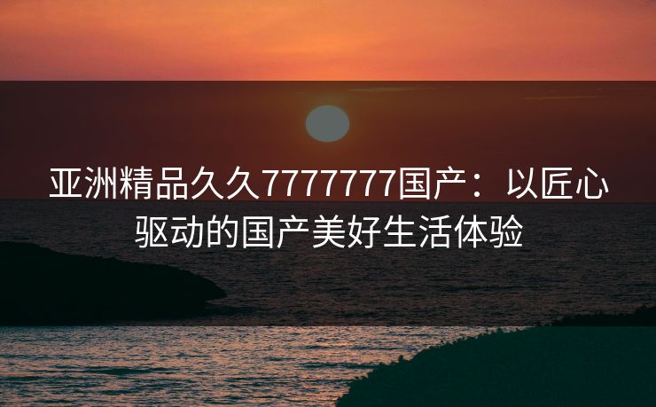 亚洲精品久久7777777国产:以匠心驱动的国产美好生活体验 亚洲精品久久7777777国产:以匠心驱动的国产美好生活体验