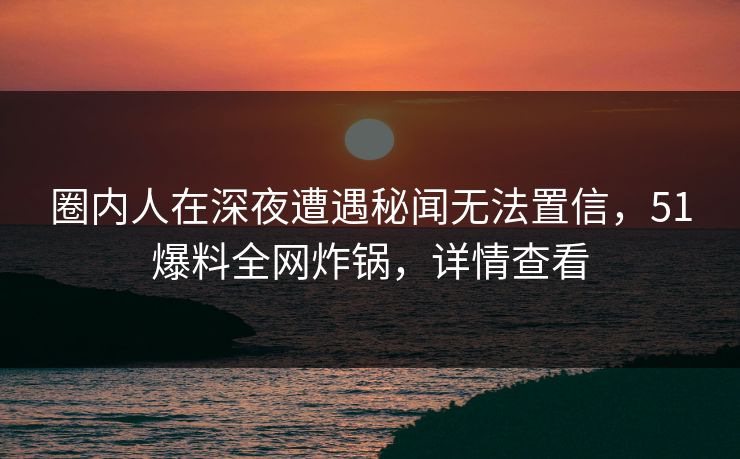 圈内人在深夜遭遇秘闻无法置信,51爆料全网炸锅,详情查看 圈内人在深夜遭遇秘闻无法置信,51爆料全网炸锅,详情查看