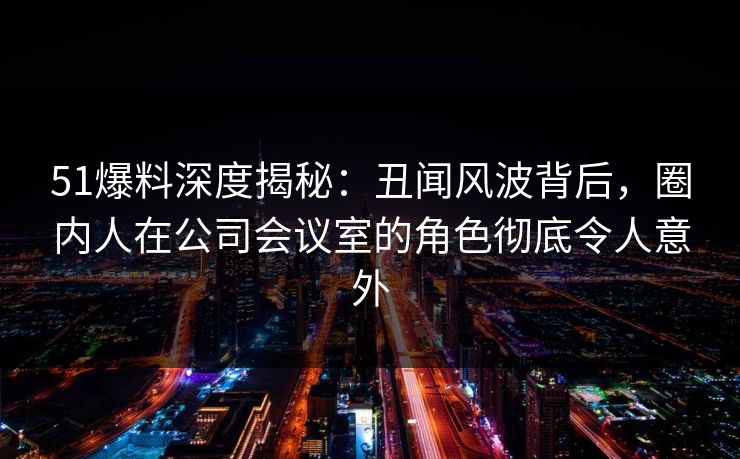 51爆料深度揭秘：丑闻风波背后，圈内人在公司会议室的角色彻底令人意外
