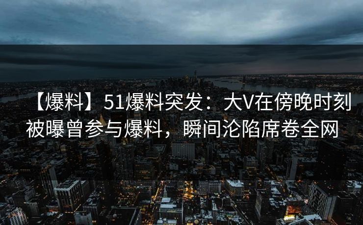 【爆料】51爆料突发:大V在傍晚时刻被曝曾参与爆料,瞬间沦陷席卷全网 【爆料】51爆料突发:大V在傍晚时刻被曝曾参与爆料,瞬间沦陷席卷全网