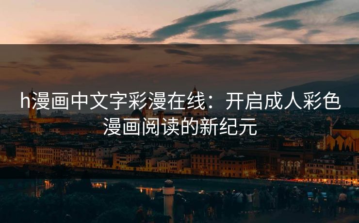 h漫画中文字彩漫在线:开启成人彩色漫画阅读的新纪元 h漫画中文字彩漫在线:开启成人彩色漫画阅读的新纪元