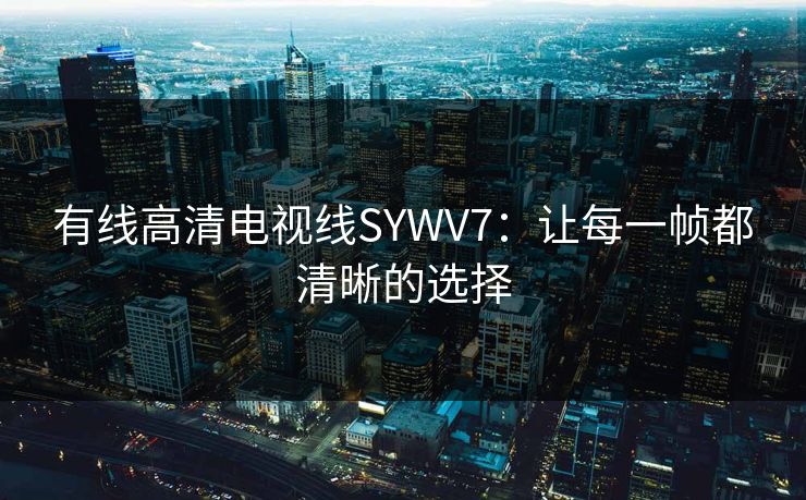 有线高清电视线SYWV7：让每一帧都清晰的选择
