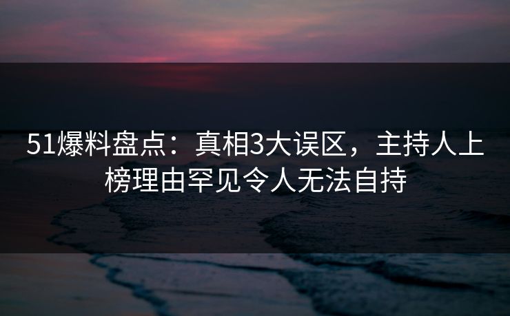 51爆料盘点：真相3大误区，主持人上榜理由罕见令人无法自持