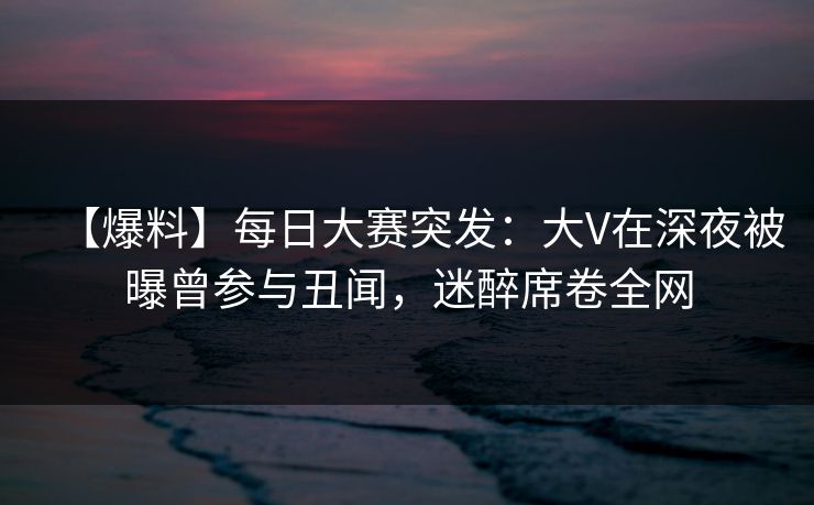 【爆料】每日大赛突发:大V在深夜被曝曾参与丑闻,迷醉席卷全网 【爆料】每日大赛突发:大V在深夜被曝曾参与丑闻,迷醉席卷全网