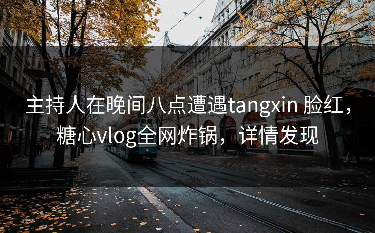 主持人在晚间八点遭遇tangxin 脸红，糖心vlog全网炸锅，详情发现