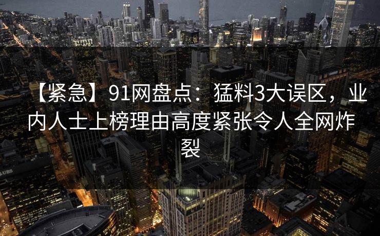 【紧急】91网盘点:猛料3大误区,业内人士上榜理由高度紧张令人全网炸裂 【紧急】91网盘点:猛料3大误区,业内人士上榜理由高度紧张令人全网炸裂