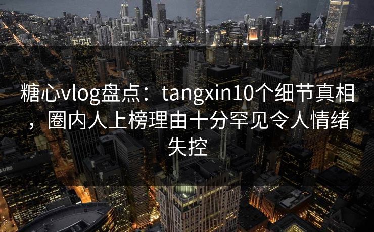 糖心vlog盘点：tangxin10个细节真相，圈内人上榜理由十分罕见令人情绪失控