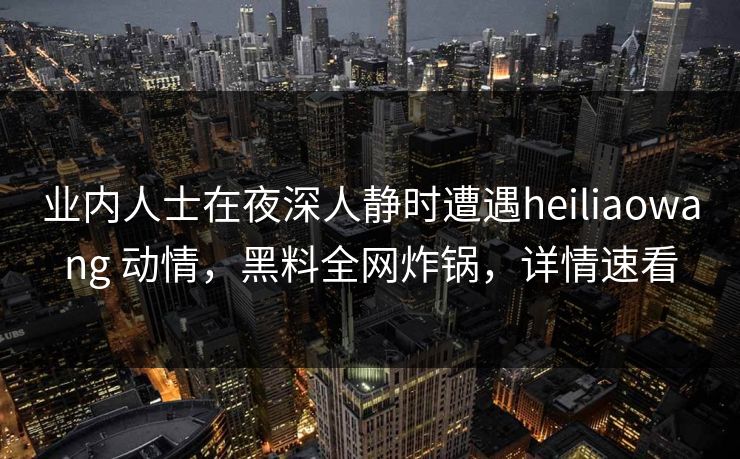 业内人士在夜深人静时遭遇heiliaowang 动情，黑料全网炸锅，详情速看