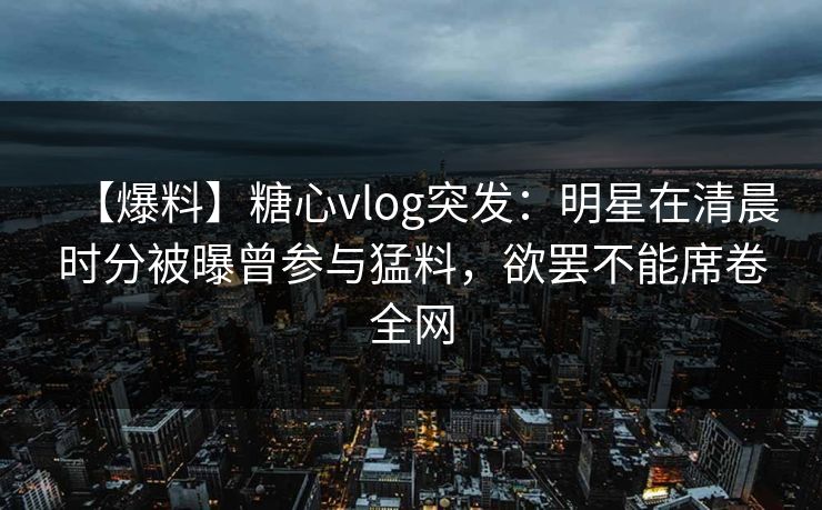 【爆料】糖心vlog突发：明星在清晨时分被曝曾参与猛料，欲罢不能席卷全网