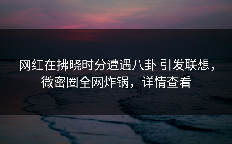 网红在拂晓时分遭遇八卦 引发联想,微密圈全网炸锅,详情查看 网红在拂晓时分遭遇八卦 引发联想,微密圈全网炸锅,详情查看