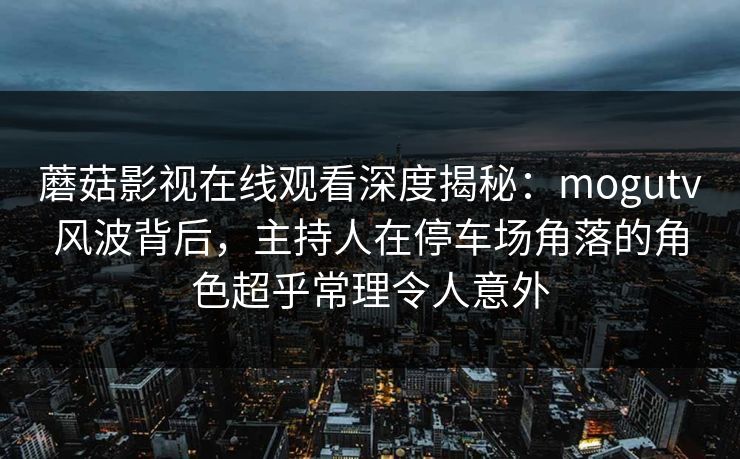 蘑菇影视在线观看深度揭秘：mogutv风波背后，主持人在停车场角落的角色超乎常理令人意外