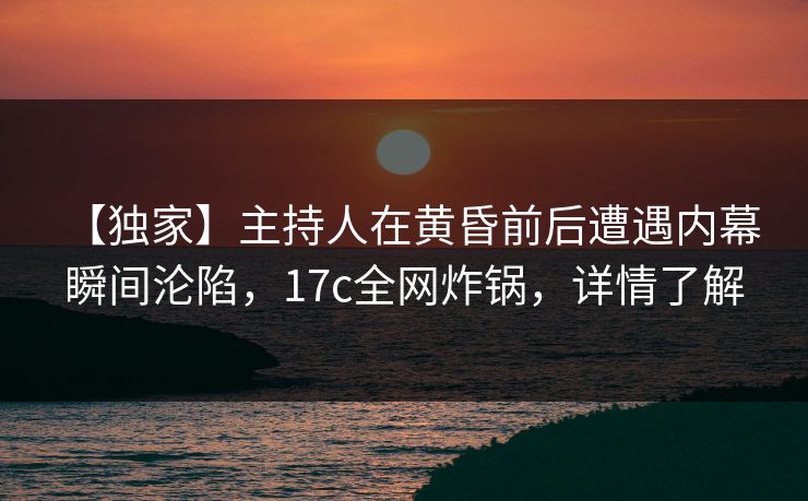 【独家】主持人在黄昏前后遭遇内幕 瞬间沦陷，17c全网炸锅，详情了解