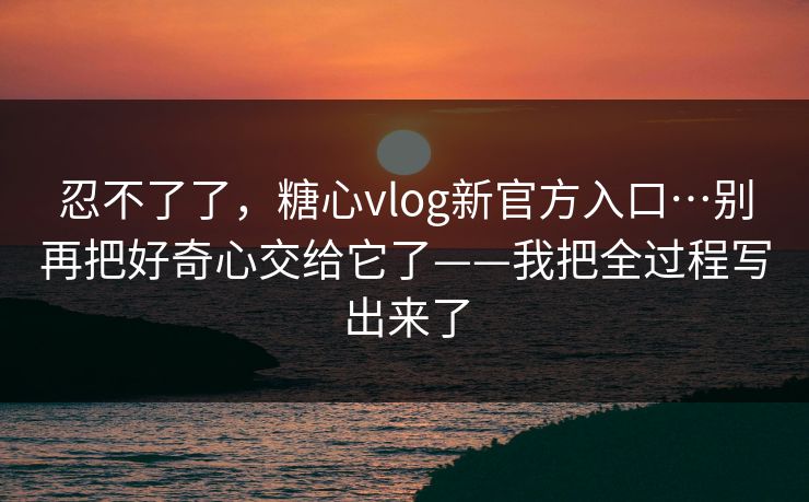 忍不了了，糖心vlog新官方入口…别再把好奇心交给它了——我把全过程写出来了