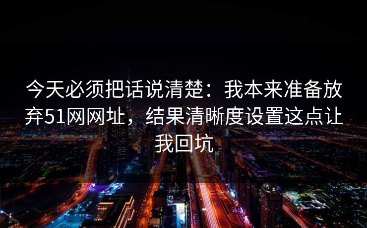 今天必须把话说清楚：我本来准备放弃51网网址，结果清晰度设置这点让我回坑
