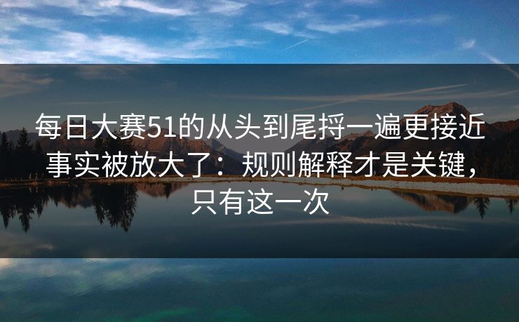 每日大赛51的从头到尾捋一遍更接近事实被放大了：规则解释才是关键，只有这一次
