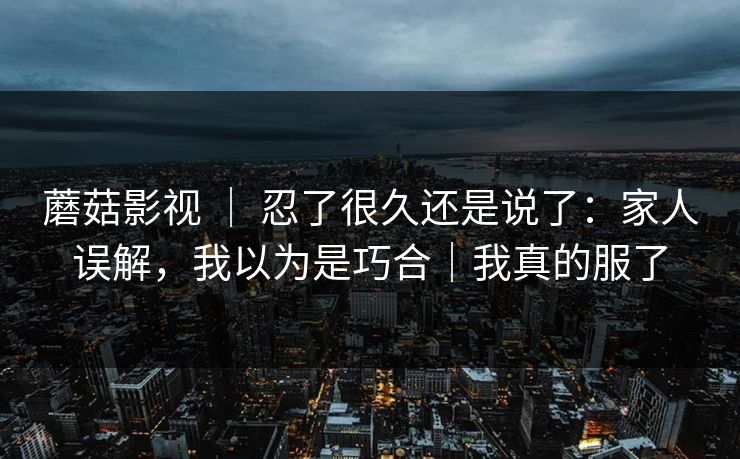 蘑菇影视 ｜ 忍了很久还是说了：家人误解，我以为是巧合｜我真的服了