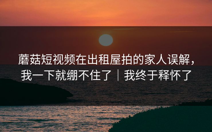 蘑菇短视频在出租屋拍的家人误解，我一下就绷不住了｜我终于释怀了