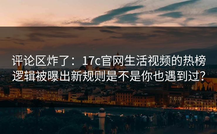 评论区炸了：17c官网生活视频的热榜逻辑被曝出新规则是不是你也遇到过？