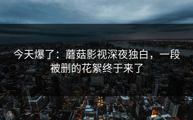 今天爆了：蘑菇影视深夜独白，一段被删的花絮终于来了