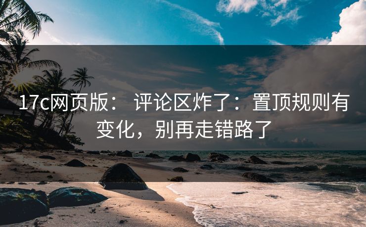 17c网页版： 评论区炸了：置顶规则有变化，别再走错路了
