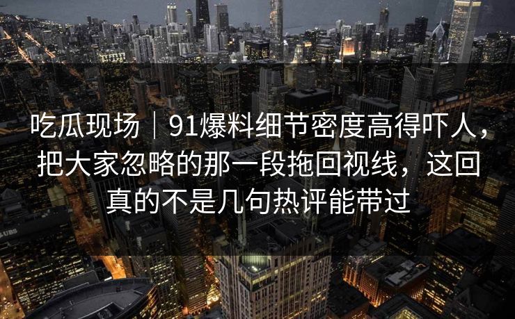 吃瓜现场|91爆料细节密度高得吓人,把大家忽略的那一段拖回视线,这回真的不是几句热评能带过 吃瓜现场|91爆料细节密度高得吓人,把大家忽略的那一段拖回视线,这回真的不是几句热评能带过